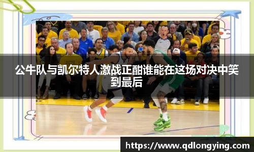 公牛队与凯尔特人激战正酣谁能在这场对决中笑到最后